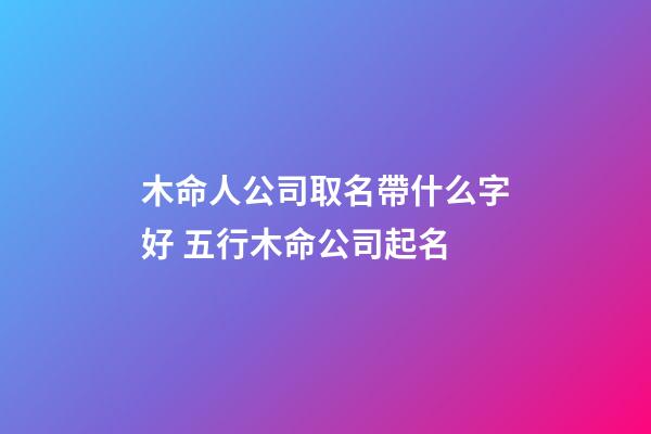 木命人公司取名帶什么字好 五行木命公司起名